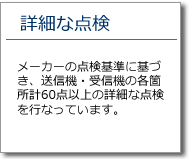 詳細な点検　メーカーの点検基準に基づき、送信機･受信機の各箇所計60点以上の詳細な点検を行っています。