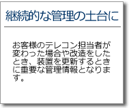 継続的な管理の土台に　お客様のテレコン担当者が代わった場合、改造をしたとき、装置を更新するときに重要な管理情報となります。